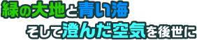 緑の大地と青い海そして澄んだ空気を後世に